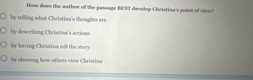 How does the author of the passage BEST develop Christina’s point of view?
by telling what Christina’s thoughts are
by describing Christina’s actions
by having Christina tell the story
by showing how others view Christina