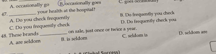 A. occasionally go Boccasionally goes C. goes occasionally
47._
your health at the hospital?
A. Do you check frequently B. Do frequently you check
C. Do you frequently check D. Do frequently check you
48. These brands _on sale, just once or twice a year. D. seldom are
A. are seldom B. is seldom C. seldom is