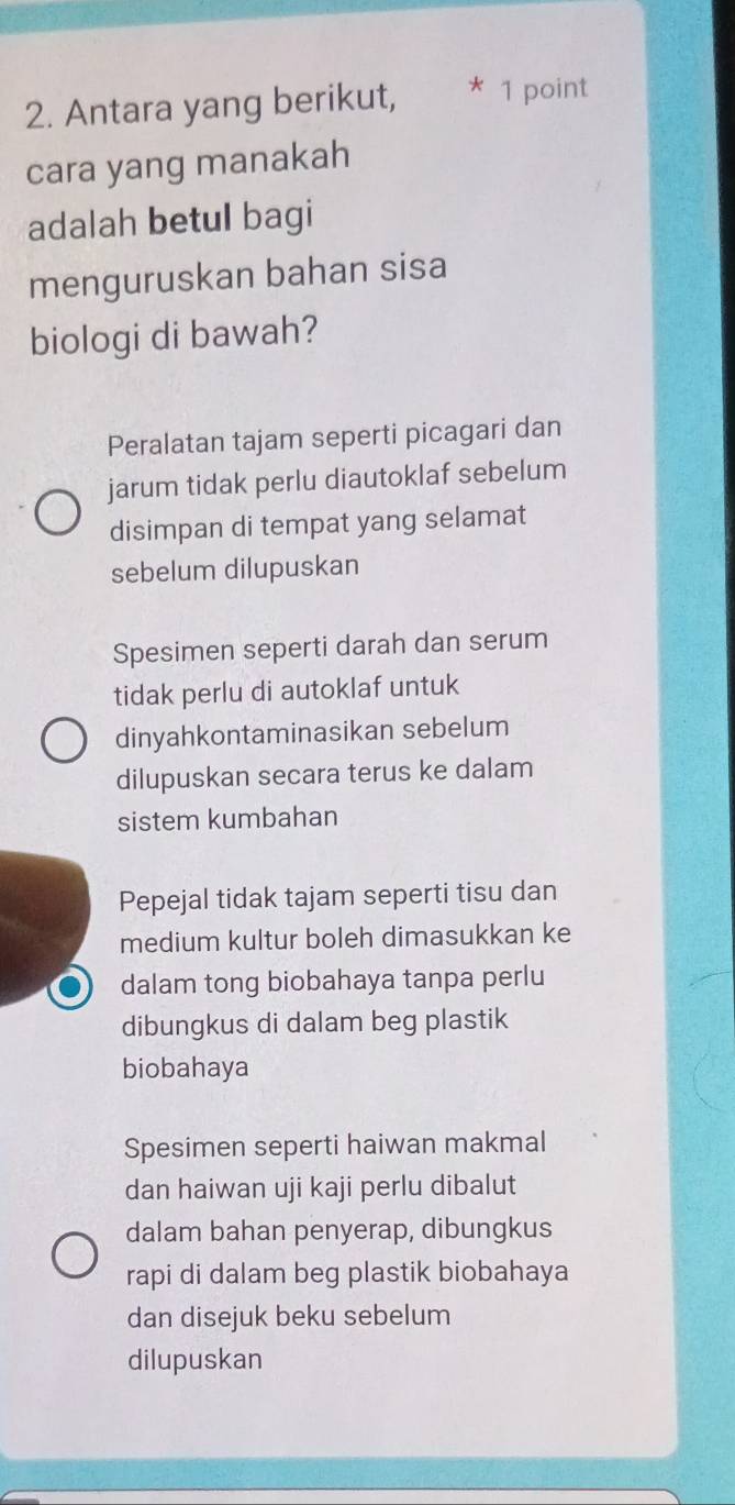 Antara yang berikut, * 1 point
cara yang manakah
adalah betul bagi
menguruskan bahan sisa
biologi di bawah?
Peralatan tajam seperti picagari dan
jarum tidak perlu diautoklaf sebelum
disimpan di tempat yang selamat
sebelum dilupuskan
Spesimen seperti darah dan serum
tidak perlu di autoklaf untuk
dinyahkontaminasikan sebelum
dilupuskan secara terus ke dalam
sistem kumbahan
Pepejal tidak tajam seperti tisu dan
medium kultur boleh dimasukkan ke
dalam tong biobahaya tanpa perlu
dibungkus di dalam beg plastik
biobahaya
Spesimen seperti haiwan makmal
dan haiwan uji kaji perlu dibalut
dalam bahan penyerap, dibungkus
rapi di dalam beg plastik biobahaya
dan disejuk beku sebelum
dilupuskan