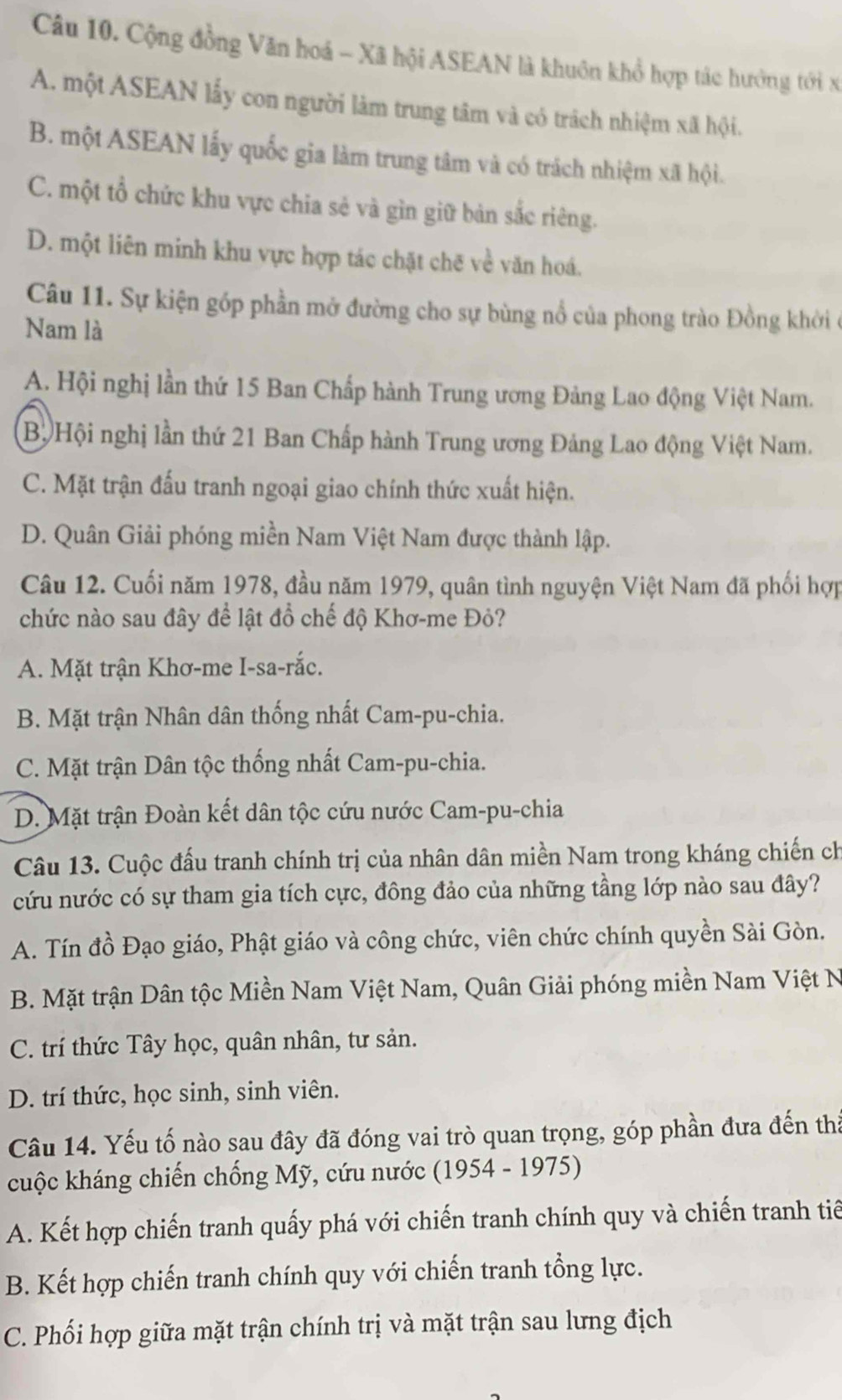 Cộng đồng Văn hoá - Xã hội ASEAN là khuôn khổ hợp tác hưởng tới x
A. một ASEAN lấy con người làm trung tâm và có trách nhiệm xã hội.
B. một ASEAN lấy quốc gia làm trung tâm và có trách nhiệm xã hội.
C. một tổ chức khu vực chia sẻ và gìn giữ bản sắc riêng.
D. một liên minh khu vực hợp tác chặt chē về văn hoá.
Câu 11. Sự kiện góp phần mở đường cho sự bùng nổ của phong trào Đồng khời ở
Nam là
A. Hội nghị lần thứ 15 Ban Chấp hành Trung ương Đảng Lao động Việt Nam.
Bộ Hội nghị lần thứ 21 Ban Chấp hành Trung ương Đảng Lao động Việt Nam.
C. Mặt trận đấu tranh ngoại giao chính thức xuất hiện.
D. Quân Giải phóng miền Nam Việt Nam được thành lập.
Câu 12. Cuối năm 1978, đầu năm 1979, quân tình nguyện Việt Nam đã phối hợp
chức nào sau đây để lật đồ chế độ Khơ-me Đỏ?
A. Mặt trận Khơ-me I-sa-rắc.
B. Mặt trận Nhân dân thống nhất Cam-pu-chia.
C. Mặt trận Dân tộc thống nhất Cam-pu-chia.
D. Mặt trận Đoàn kết dân tộc cứu nước Cam-pu-chia
Câu 13. Cuộc đấu tranh chính trị của nhân dân miền Nam trong kháng chiến ch
cứu nước có sự tham gia tích cực, đông đảo của những tầng lớp nào sau đây?
A. Tín đồ Đạo giáo, Phật giáo và công chức, viên chức chính quyền Sài Gòn.
B. Mặt trận Dân tộc Miền Nam Việt Nam, Quân Giải phóng miền Nam Việt N
C. trí thức Tây học, quân nhân, tư sản.
D. trí thức, học sinh, sinh viên.
Câu 14. Yếu tố nào sau đây đã đóng vai trò quan trọng, góp phần đưa đến tha
cuộc kháng chiến chống Mỹ, cứu nước (1954 - 1975)
A. Kết hợp chiến tranh quấy phá với chiến tranh chính quy và chiến tranh tiế
B. Kết hợp chiến tranh chính quy với chiến tranh tổng lực.
C. Phối hợp giữa mặt trận chính trị và mặt trận sau lưng địch