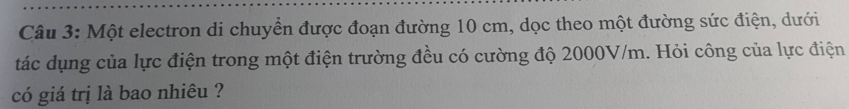 Một electron di chuyển được đoạn đường 10 cm, dọc theo một đường sức điện, dưới 
tác dụng của lực điện trong một điện trường đều có cường độ 2000V/m. Hỏi công của lực điện 
có giá trị là bao nhiêu ?