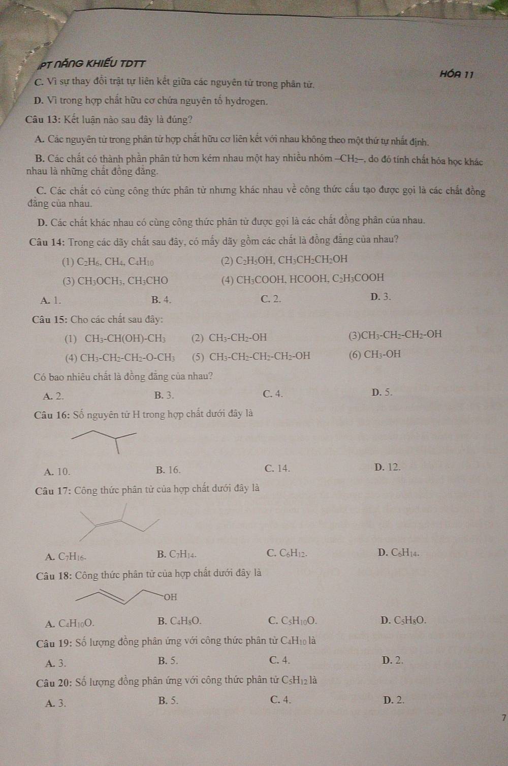 PT NĂNG KHiếU TDTT HÓA 11
C. Vì sự thay đồi trật tự liên kết giữa các nguyên tử trong phân tử.
D. Vì trong hợp chất hữu cơ chứa nguyên tố hydrogen.
Câu 13: Kết luận nào sau đây là đúng?
A. Các nguyên tử trong phân tử hợp chất hữu cơ liên kết với nhau không theo một thứ tự nhất định.
B. Các chất có thành phần phân tử hơn kém nhau một hay nhiều nhóm —CH2, do đó tính chất hóa học khác
nhau là những chất đồng đăng.
C. Các chất có cùng công thức phân từ nhưng khác nhau về công thức cấu tạo được gọi là các chất đồng
đăng của nhau.
D. Các chất khác nhau có cùng công thức phân từ được gọi là các chất đồng phân của nhau.
Câu 14: Trong các dãy chất sau đây, có mấy dãy gồm các chất là đồng đẳng của nhau?
(1) C_2H_6,CH_4,C_4H_10 (2) C_2H_5OH. ( CH_3CH_2CH_2OH
(3) CH_3OCH_3,CH_3CHO (4) CH_3COOH,HCOOH,C_2H_3COOH
A. 1. B. 4. C. 2. D. 3.
Câu 15: Cho các chất sau đây:
(1) CH_3-CH(OH)-CH_3 (2) CH_3-CH_2-OH (3) CH_3-CH_2-CH_2-OH
(4) CH_3-CH_2-CH_2-O-CH_3 (5) CH_3-CH_2-CH_2-CH_2-OH (6) CH_3-OH
Có bao nhiêu chất là đồng đẳng của nhau?
A. 2. B. 3. C. 4. D. 5.
Câu 16: Shat O nguyên tử H trong hợp chất dưới đây là
A. 10. B. 16. C. 14. D. 12.
Câu 17: Công thức phân tử của hợp chất dưới đây là
A. C7H16.
C.
B. C_7H_14. C_6H_12. D. C_6H_14.
Câu 18: Công thức phân tử của hợp chất dưới đây là
OH
A. C_4H_10O. B. C₄H₈O. C. C_5H_10O. D. C_5H_8O.
Câu 19:Shat o ổ lượng đồng phân ứng với công thức phân tử C4H₁ là
A. 3. B. 5. C. 4. D. 2.
Câu 20: Số lượng đồng phân ứng với công thức phân tử C_5H_12la
A. 3. B. 5. C. 4. D. 2.
7