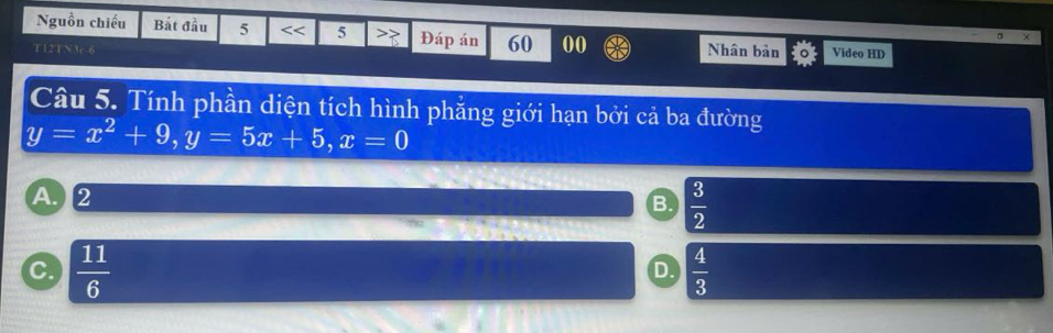 Nguồn chiếu Bắt đầu 5 5 >> Đáp án 60 00
T12TN3c-6 Nhân bản Video HD
Câu 5. Tính phần diện tích hình phẳng giới hạn bởi cả ba đường
y=x^2+9, y=5x+5, x=0
A②
B.  3/2 
C  11/6 
D.  4/3 