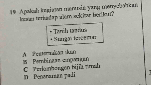 Apakah kegiatan manusia yang menyebabkan
kesan terhadap alam sekitar berikut?
Tanih tandus
Sungai tercemar
A Penternakan ikan
B Pembinaan empangan
C Perlombongan bijih timah
D Penanaman padi