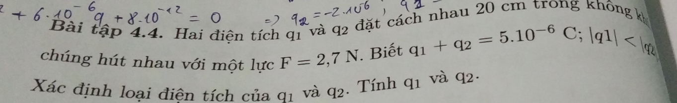 Bài tập 4.4. Hai điện tích q1 và q2 đặt cách nhau 20 cm trong không kh 
chúng hút nhau với một lực F=2,7N. Biết q_1+q_2=5.10^(-6)C; |q1|
Xác định loại điện tích của q1 và q_2. Tính q_1 và q_2.