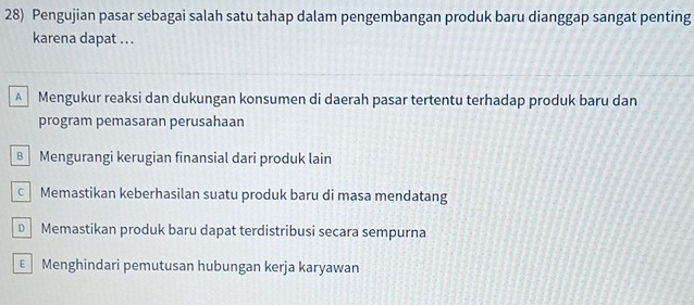 Pengujian pasar sebagai salah satu tahap dalam pengembangan produk baru dianggap sangat penting
karena dapat .. .
A Mengukur reaksi dan dukungan konsumen di daerah pasar tertentu terhadap produk baru dan
program pemasaran perusahaan
B Mengurangi kerugian finansial dari produk lain
cMemastikan keberhasilan suatu produk baru di masa mendatang
Memastikan produk baru dapat terdistribusi secara sempurna
€ Menghindari pemutusan hubungan kerja karyawan