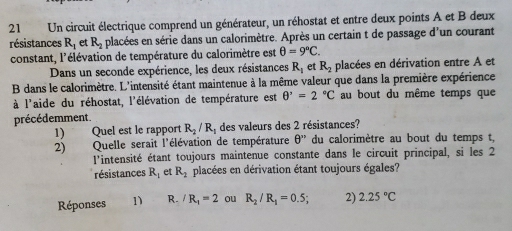 Un circuit électrique comprend un générateur, un réhostat et entre deux points A et B deux
résistances R_1 et R_2 placées en série dans un calorimètre. Après un certain t de passage d'un courant
constant, l'élévation de température du calorimètre est θ =9°C. 
Dans un seconde expérience, les deux résistances R_1 et R_2 placées en dérivation entre A et
B dans le calorimètre. L'intensité étant maintenue à la même valeur que dans la première expérience
à l'aide du réhostat, l'élévation de température est θ^,=2°C au bout du même temps que
précédemment.
1) Quel est le rapport R_2/R_1 des valeurs des 2 résistances?
2) Quelle serait l'élévation de température θ '' du calorimètre au bout du temps t,
l'intensité étant toujours maintenue constante dans le circuit principal, si les 2
résistances R_1 et R_2 placées en dérivation étant toujours égales?
Réponses 1) R. /R_1=2 ou R_2/R_1=0.5; 2) 2.25°C