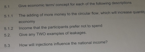 5.1 Give economic term/ concept for each of the following descriptions 
5.1.1 The adding of more money to the circular flow, which will increase quantit 
economy 
5.1.2 Income that the participants prefer not to spend 
5.2. Give any TWO examples of leakages. 
5.3 How will injections influence the national income?