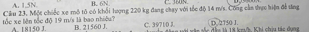 A. 1,5N. B. 6N. C. 360N.
Câu 23. Một chiếc xe mô tô có khối lượng 220 kg đang chạy với tốc độ 14 m/s. Công cần thực hiện để tăng
tốc xe lên tốc độ 19 m/s là bao nhiêu?
A. 18150 J. B. 21560 J. C. 39710 J. D. 2750 J.
động với vận tốc đầu là 18 km/h. Khi chiu tác dung