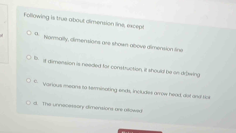 Following is true about dimension line, except
of a.
Normally, dimensions are shown above dimension line
b. If dimension is needed for construction, it should be on drawing
c Various means to terminating ends, includes arrow head, dot and tick
d. The unnecessary dimensions are allowed