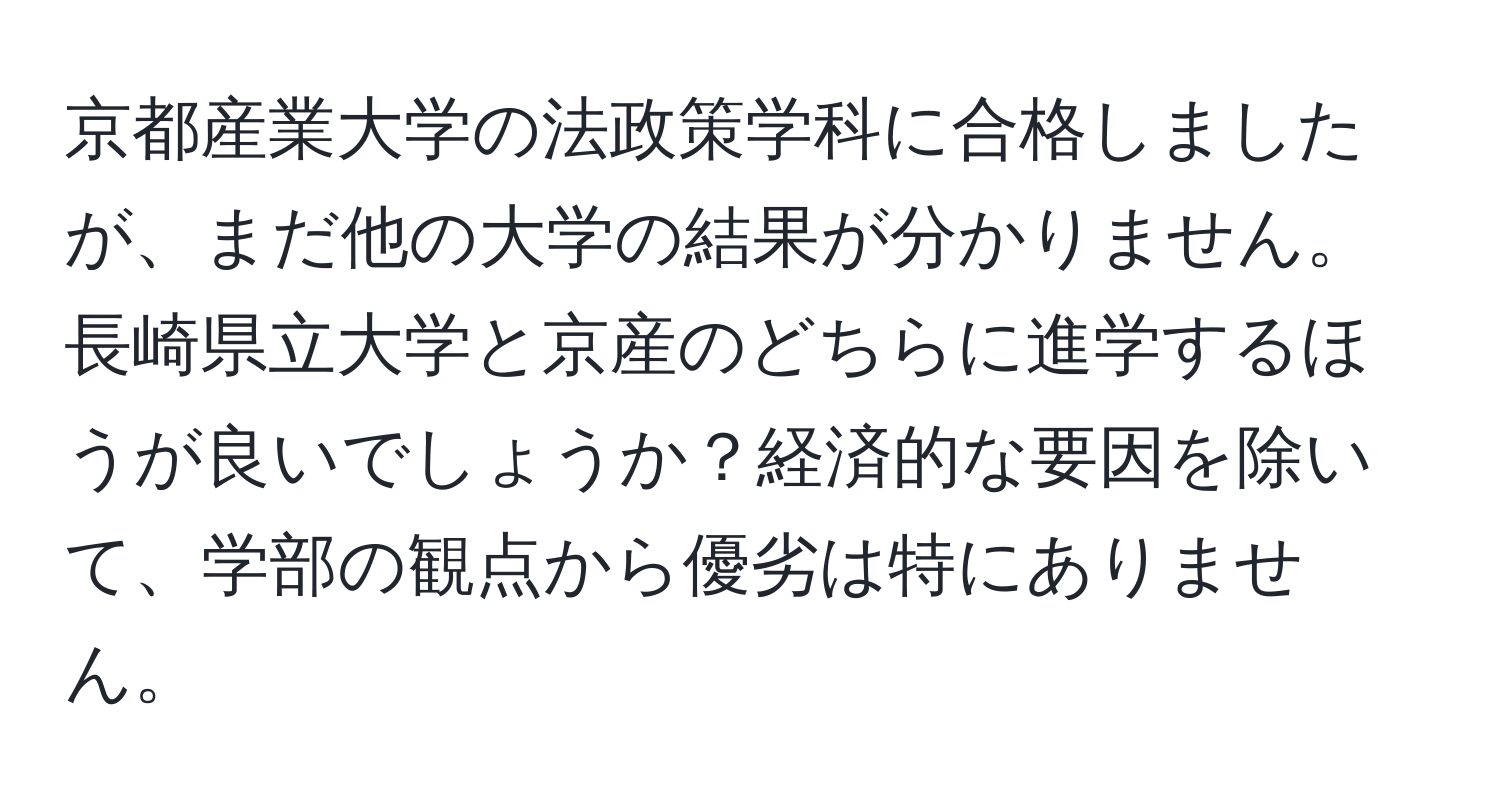 京都産業大学の法政策学科に合格しましたが、まだ他の大学の結果が分かりません。長崎県立大学と京産のどちらに進学するほうが良いでしょうか？経済的な要因を除いて、学部の観点から優劣は特にありません。