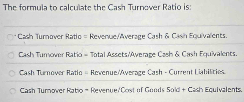 The formula to calculate the Cash Turnover Ratio is:
Cash Turnover Ratio = Revenue/Average Cash & Cash Equivalents.
Cash Turnover Ratio = Total Assets/Average Cash & Cash Equivalents.
Cash Turnover Ratio = Revenue/Average Cash - Current Liabilities.
Cash Turnover Ratio = Revenue/Cost of Goods Sold + Cash Equivalents.