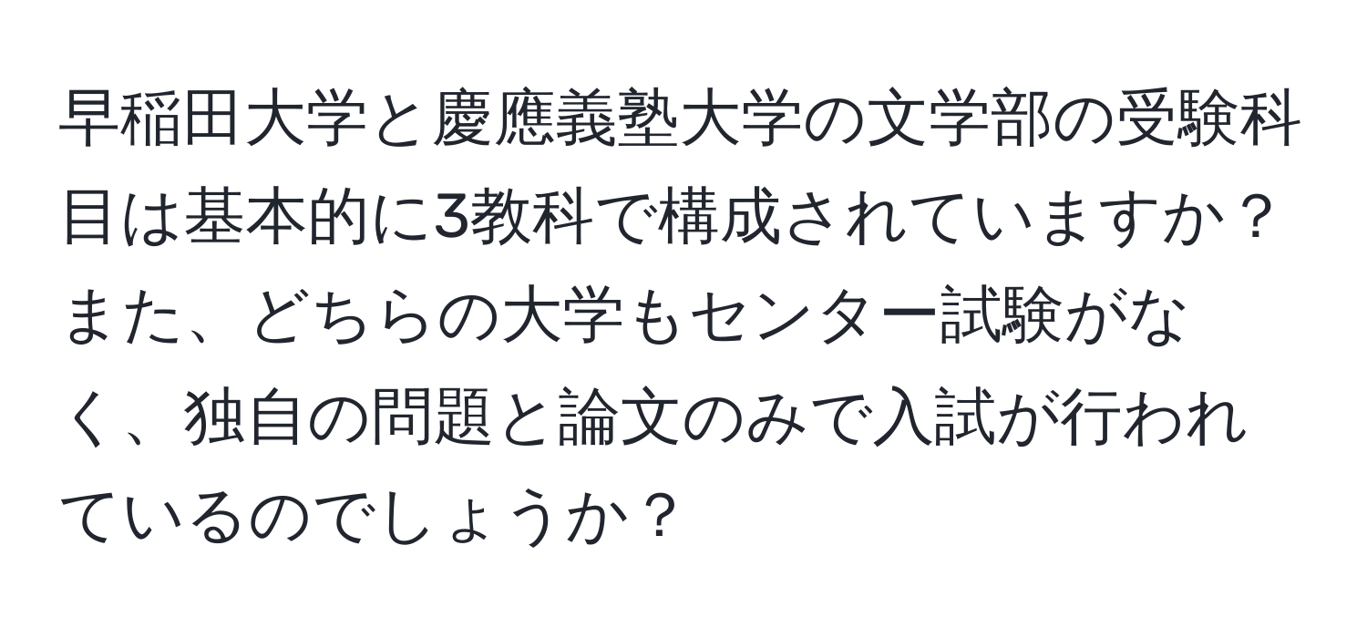 早稲田大学と慶應義塾大学の文学部の受験科目は基本的に3教科で構成されていますか？また、どちらの大学もセンター試験がなく、独自の問題と論文のみで入試が行われているのでしょうか？