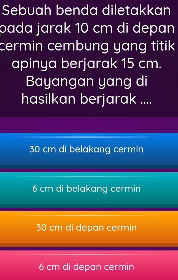 Sebuah benda diletakkan
pada jarak 10 cm di depan
cermin cembung yang titik 
apinya berjarak 15 cm.
Bayangan yang di
hasilkan berjarak ....
30 cm di belakang cermin
6 cm di belakang cermin
30 cm di depan cermin
6 cm di depan cermin