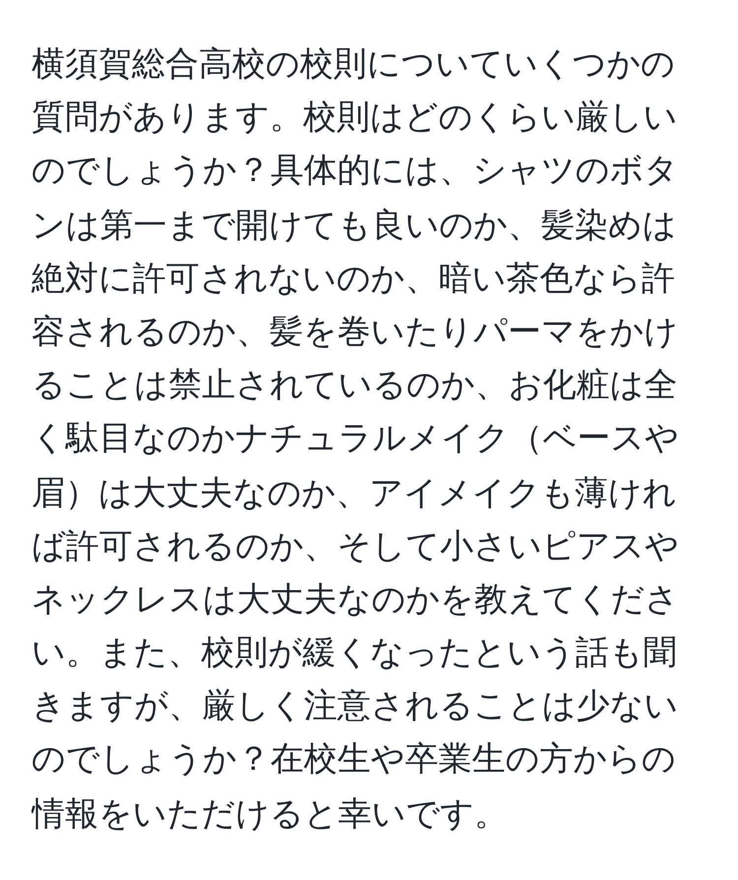 横須賀総合高校の校則についていくつかの質問があります。校則はどのくらい厳しいのでしょうか？具体的には、シャツのボタンは第一まで開けても良いのか、髪染めは絶対に許可されないのか、暗い茶色なら許容されるのか、髪を巻いたりパーマをかけることは禁止されているのか、お化粧は全く駄目なのかナチュラルメイクベースや眉は大丈夫なのか、アイメイクも薄ければ許可されるのか、そして小さいピアスやネックレスは大丈夫なのかを教えてください。また、校則が緩くなったという話も聞きますが、厳しく注意されることは少ないのでしょうか？在校生や卒業生の方からの情報をいただけると幸いです。