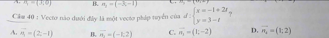 A. n_1=(3;0) B. n_2=(-3;-1)
C n_3=(0,2)
Câu 40 : Vectơ nào dưới đây là một vectơ pháp tuyến của d:beginarrayl x=-1+2t y=3-tendarray. ?
A. vector n_1=(2;-1) B. vector n_2=(-1;2) C. vector n_3=(1;-2)
D. vector n_4=(1;2)