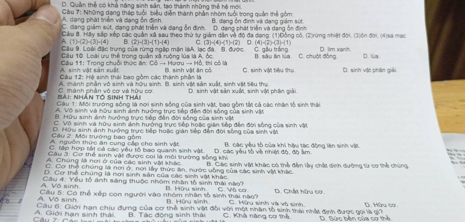 D. Quần thể có khả năng sinh sản, tạo thành những thế hệ mới.
Câu 7: Những dạng tháp tuổi biểu diễn thành phần nhóm tuổi trong quần thể gồm:
A. dạng phát triễn và dạng ỗn định. B. dạng ổn đinh và dạng giảm sút
C. dạng giảm sút, dạng phát triển và dạng ổn định. D. dạng phát triển và dạng ổn định
Câu 8. Hãy sắp xếp các quần xã sau theo thứ tự giảm dần về độ đa dạng: (1)Đồng cỏ, (2)rừng nhiệt đới, (3)ôn đới, (4)sa mạc
A.(1)-(2)-(3)-(4) B. (2)-(3)-(1)-(4) C. (3)-(4)-(1)-(2) D. (4)-(2)-(3)-(1)
Câu 9. Loài đặc trưng của rừng ngập mặn làA. lạc đà. B. đước. C. gấu trắng. D. lim xanh.
Câu 10. Loài ưu thế trong quần xã ruộng lúa là A. ốc. B. sâu ăn lúa. C. chuột đồng. D. lúa.
Câu 11: Trong chuỗi thức ăn: Coto Hurouto Ho^2 , thì cỏ là
A. sinh vật sản xuất. B. sinh vật ăn cỏ. C. sinh vật tiêu thụ. D. sinh vật phân giải.
Câu 12: Hệ sinh thái bao gồm các thành phần là
A. thành phần vô sinh và hữu sinh. B. sinh vật sản xuất, sinh vật tiêu thụ.
C. thành phần vô cơ và hữu cơ. D. sinh vật sản xuất, sinh vật phân giải.
Bài: Nhần tÓ SINH thái
Câu 1: Môi trường sống là nơi sinh sống của sinh vật, bao gồm tất cả các nhân tố sinh thái
A. Vô sinh và hữu sinh ảnh hưởng trực tiếp đến đời sống của sinh vật
B. Hữu sinh ảnh hưởng trực tiếp đến đời sống của sinh vật
C. Vô sinh và hữu sinh ảnh hưởng trực tiếp hoặc gián tiếp đến đời sống của sinh vật
D. Hữu sinh ảnh hưởng trực tiếp hoặc gián tiếp đến đời sống của sinh vật
Câu 2: Môi trường bao gồm ày là  n
A. nguồn thức ăn cung cấp cho sinh vật. B. các yếu tố của khí hậu tác động lên sinh vật.
C. tập hợp tất cả các yếu tố bao quanh sinh vật. D. các yếu tố về nhiệt độ, độ ẩm.
Jây là
Câu 3: Cơ thể sinh vật được coi là môi trường sống khi su đi
B. Th
A. Chúng là nơi ở của các sinh vật khác. B. Các sinh vật khác có thể đến lấy chất dinh dưỡng từ cơ thể chúng.
C. Cơ thể chúng là nơi ở, nơi lấy thức ăn, nước uống của các sinh vật khác.
D. Cơ thể chúng là nơi sinh sản của các sinh vật khác.
in
Câu 4: Yếu tố ánh sáng thuộc nhóm nhân tố sinh thái nào?
A. Vô sinh. B. Hữu sinh. C. Vô cơ. D. Chất hữu cơ.
Câu 5: Có thể xếp con người vào nhóm nhân tố sinh thái nào?
A. Vô sinh. B. Hữu sinh. C. Hữu sinh và vô sinh. D. Hữu cơ.
Câu 6: Giới hạn chịu đựng của cơ thể sinh vật đối với một nhân tố sinh thái nhất định được gọi là gỉ?
A. Giới hạn sinh thái. B. Tác động sinh thái C. Khà năng cơ thể.
Câu 7: Cáo lea D. Sức bền của cơ thể.