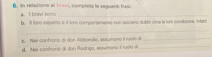 In relazione ai bravi, completa le seguenti frasi. 
a. I bravi sono_ 
b. Il loro aspetto e il loro comportamento non lasciano dubbi circa la loro condizione. Infatti 
_ 
c. Nei confronti di don Abbondio, assumono il ruolo di_ 
d. Nei confronti di don Rodrigo, assumono il ruolo di_