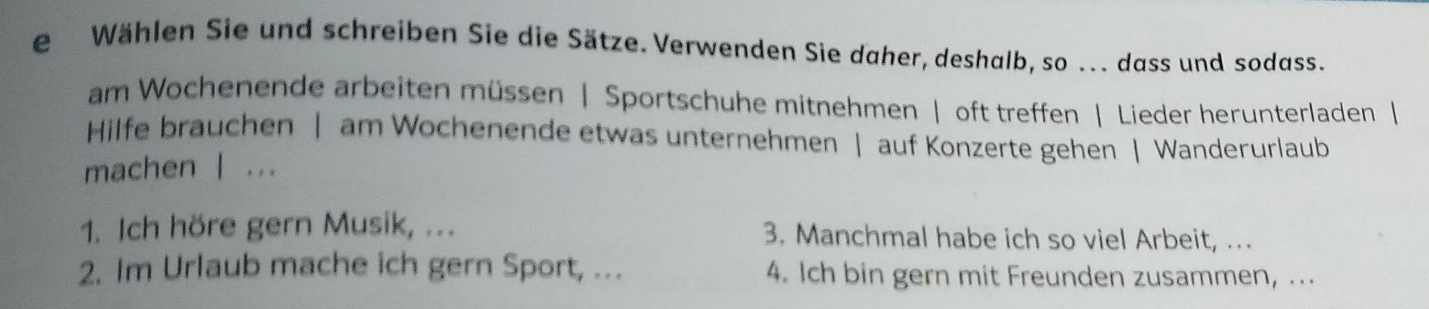 Wählen Sie und schreiben Sie die Sätze. Verwenden Sie daher, deshalb, so ... dass und sodass. 
am Wochenende arbeiten müssen | Sportschuhe mitnehmen | oft treffen | Lieder herunterladen | 
Hilfe brauchen | am Wochenende etwas unternehmen | auf Konzerte gehen | Wanderurlaub 
machen | ... 
1. Ich höre gern Musik, ... 3. Manchmal habe ich so viel Arbeit, … 
2. Im Urlaub mache ich gern Sport, ... 4. Ich bin gern mit Freunden zusammen, ...