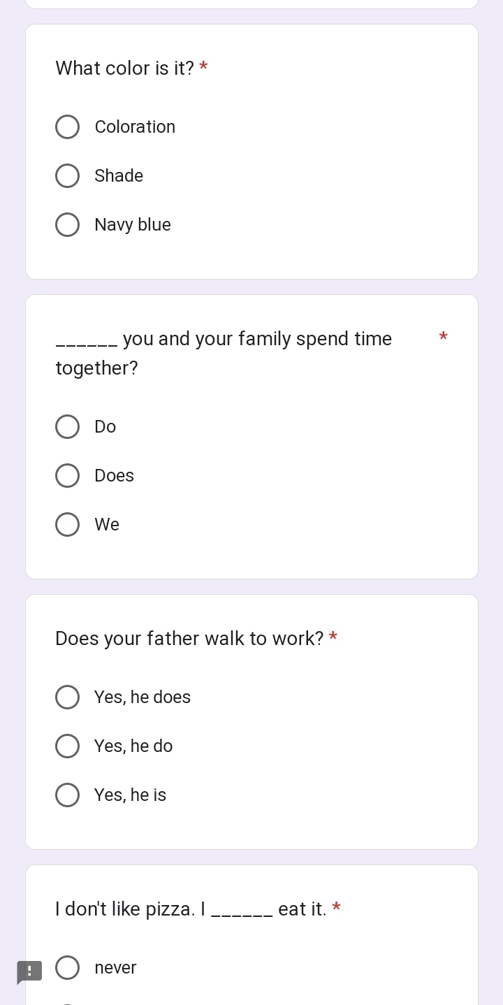 What color is it? *
Coloration
Shade
Navy blue
_you and your family spend time *
together?
Do
Does
We
Does your father walk to work? *
Yes, he does
Yes, he do
Yes, he is
I don't like pizza. I_ eat it. *
! never