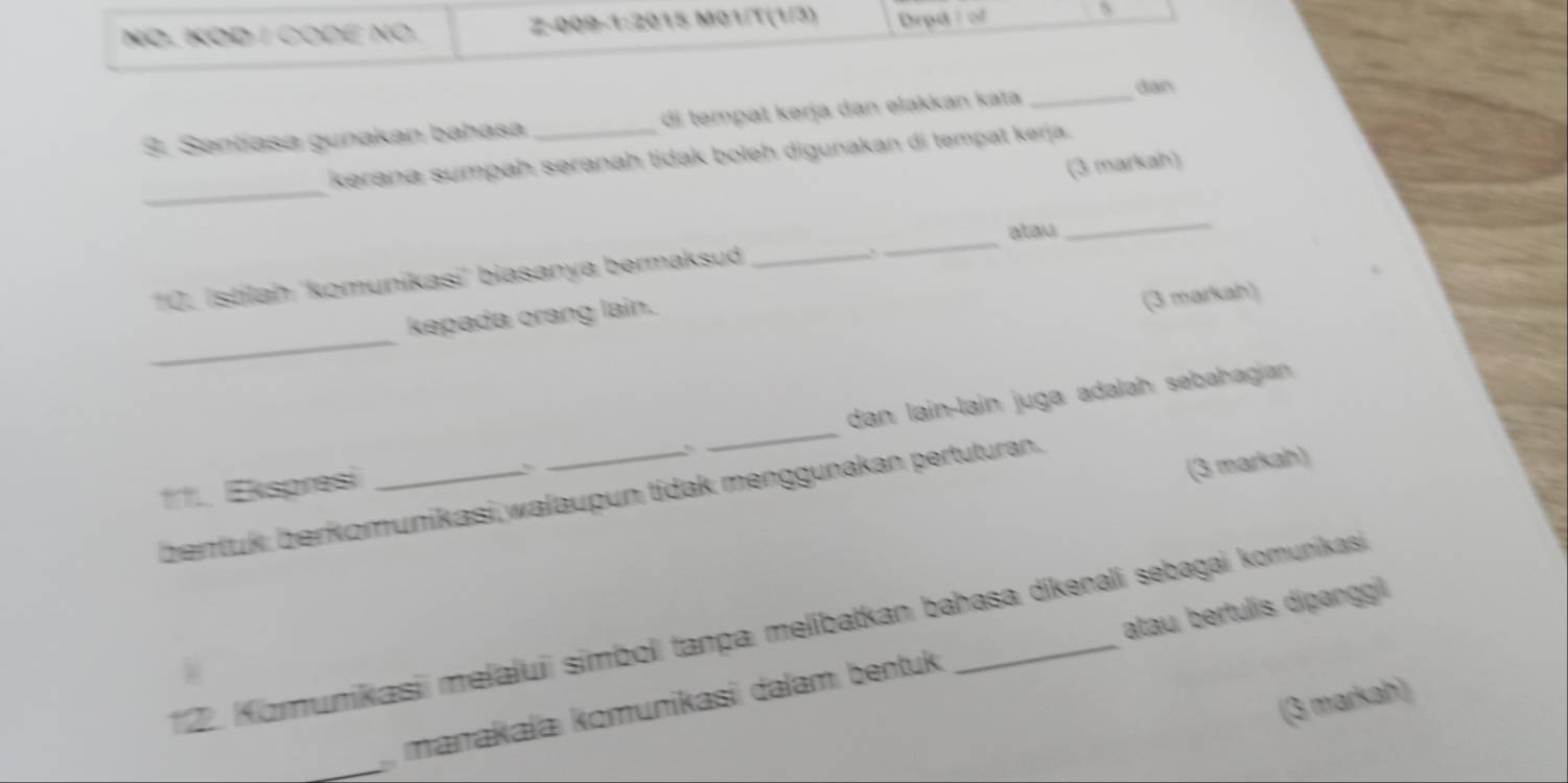 NÖ. KOD / CODE NO. Z-009-1:2015 M01/T(1/3) Drpd/ of s 
9. Santíasa gunakan bahasa _di tempat kərja dan elakkan kata _dian 
_ 
kerana sumpaḥ seranah tidak boleh digunakan di tempat kerja . 
(3 markah) 
_ 
atau 
_ 
10. İstilaḥ 'komunikasi' biasanya bermaksud_ 
` 
kepada orang lain. 
(3 markah) 
_ 
11.. Ekspresi ___dan lain-lain juga adalah sebahagian 
(3 markah) 
bentuk: berkomunikasi walaupun tidak menggunakan pertuturan. 
12. Komunikasii melaluii simbol tanpa melibatkan bahasa dikenali sebagai komunikasi 
_ 
marakaïa komunikasi dalam bentuk atau bertulis dipanggil 
(3 markah)