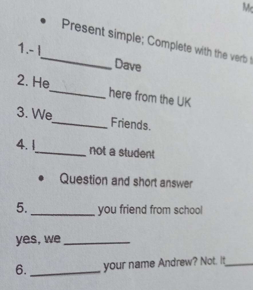 Mc 
_ Present simple Complet with the er rt 
1. -1
Dave 
2. He_ here from the UK 
3. We_ Friends. 
4. 1_ not a student 
Question and short answer 
5. _you friend from school 
yes, we_ 
6._ 
your name Andrew? Not. It_