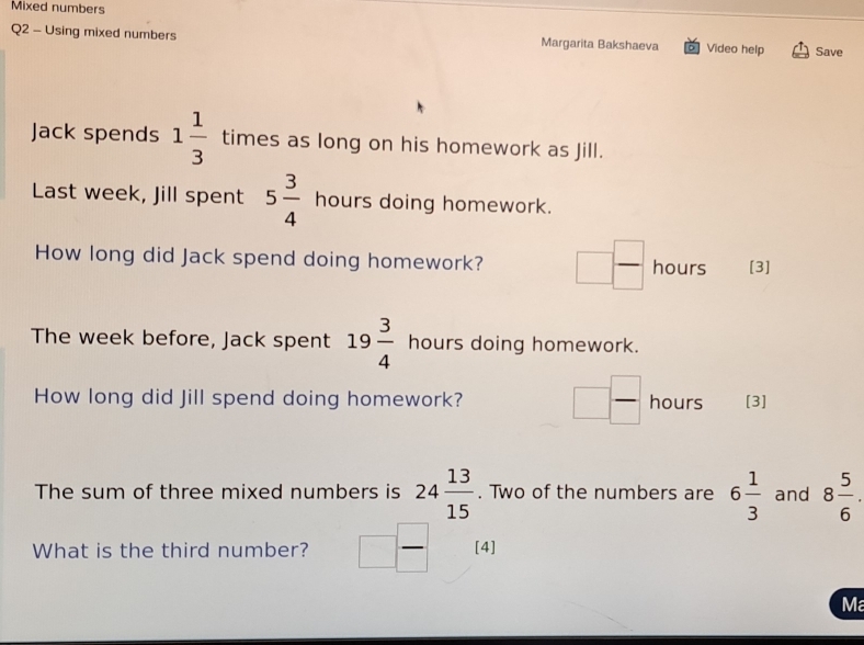 Mixed numbers 
Q2 - Using mixed numbers Margarita Bakshaeva Video help Save 
Jack spends 1 1/3  times as long on his homework as Jill. 
Last week, Jill spent 5 3/4 hours s doing homework. 
How long did Jack spend doing homework? □  □ /□   hours [3] 
The week before, Jack spent 19 3/4  hours doing homework. 
How long did Jill spend doing homework? □  □ /□   hours [3] 
The sum of three mixed numbers is 24 13/15 . Two of the numbers are 6 1/3  and 8 5/6 . 
What is the third number? □ - [4] 
Ma