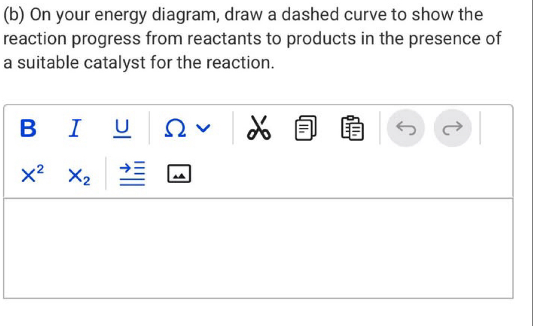 On your energy diagram, draw a dashed curve to show the 
reaction progress from reactants to products in the presence of 
a suitable catalyst for the reaction. 
B I U
V
X^2 X_2