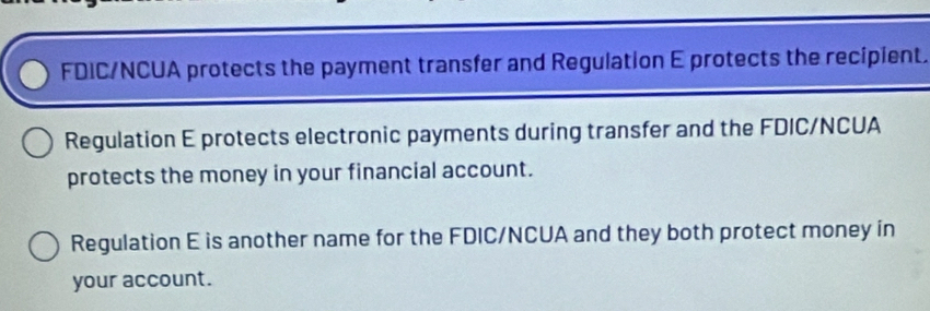 FDIC/NCUA protects the payment transfer and Regulation E protects the recipient. 
Regulation E protects electronic payments during transfer and the FDIC/NCUA 
protects the money in your financial account. 
Regulation E is another name for the FDIC/NCUA and they both protect money in 
your account.