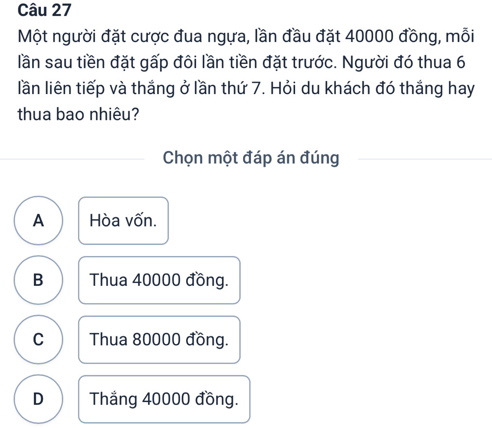 Một người đặt cược đua ngựa, lần đầu đặt 40000 đồng, mỗi
lần sau tiền đặt gấp đôi lần tiền đặt trước. Người đó thua 6
lần liên tiếp và thắng ở lần thứ 7. Hỏi du khách đó thắng hay
thua bao nhiêu?
Chọn một đáp án đúng
A Hòa vốn.
B Thua 40000 đồng.
C Thua 80000 đồng.
D Thắng 40000 đồng.