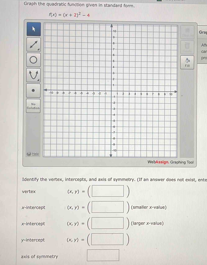 Graph the quadratic function given in standard form.
f(x)=(x+2)^2-4
Grap 
Aft 
car 
pro 
Fill 
No 
Solutio 
Help 
g Tool 
Identify the vertex, intercepts, and axis of symmetry. (If an answer does not exist, ente 
vertex (x,y)=
x-intercept (x,y)= (smaller x -value) 
x-intercept (x,y)= | (larger x-value) 
y-intercept (x,y)= ^ (□ ) 
axis of symmetry