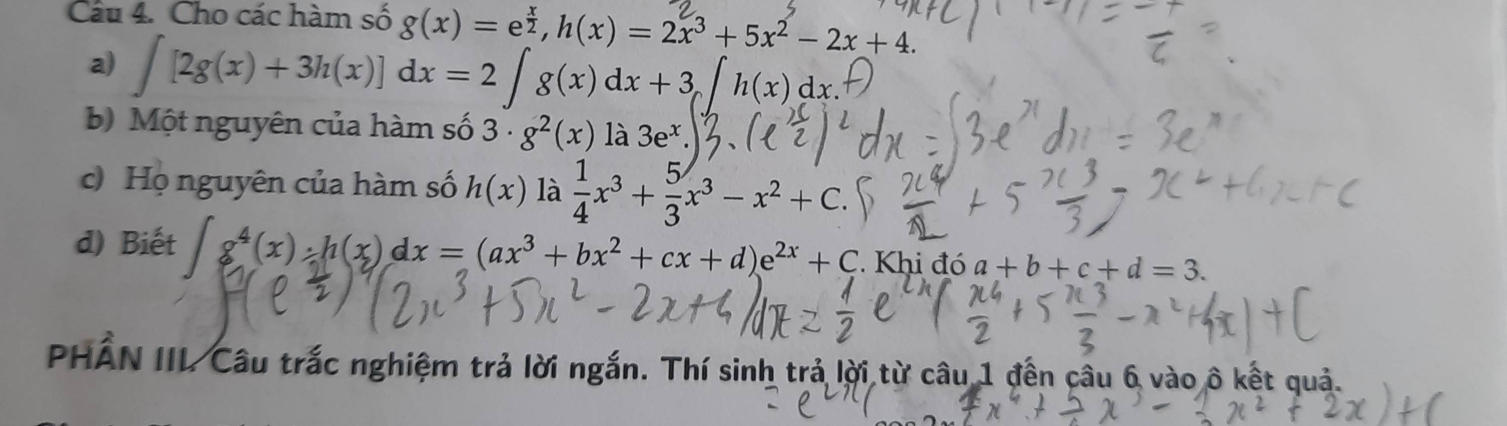 Cho các hàm số g(x) = ež, h(x) = 2x³ + 5x² - 2x + 4. 
a) ∫ [2g(x)+ 3h(x)] dx = 2 ∫ g(x) dx + 3, ∫ h(x) dx. 
b) Một nguyên của hàm số 3· g^2(x) là 3e^x
c) Họ nguyên của hàm số h(x) là  1/4 x^3+ 5/3 x^3-x^2+C. 
d) Biết g^4(x):h(x)dx=(ax^3+bx^2+cx+d)e^(2x)+C : Khi đó a+b+c+d=3. 
PHẢN IIL Câu trắc nghiệm trả lời ngắn. Thí sinh trả lời từ câu 1 đến câu 6 vào ô kết quả.