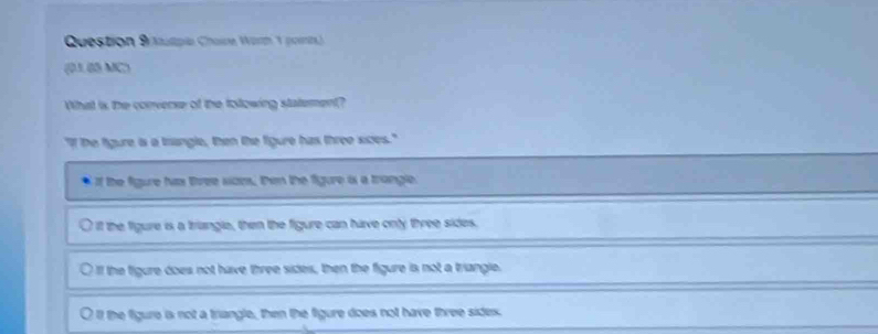 Question Brutpie Charne Wartn V poents) 
(01.65 MC)
What is the converse of the tollowing statement?
"If the figure is a tangle, then the figure has three sices."
If the figure hias tree som, then the figure is a trangle.
i the figure is a triangle, then the figure can have only three sides.
Il the figure does not have three sides, then the figure is not a triangle.
l the figure is not a triangle, then the figure does not have three sidex.