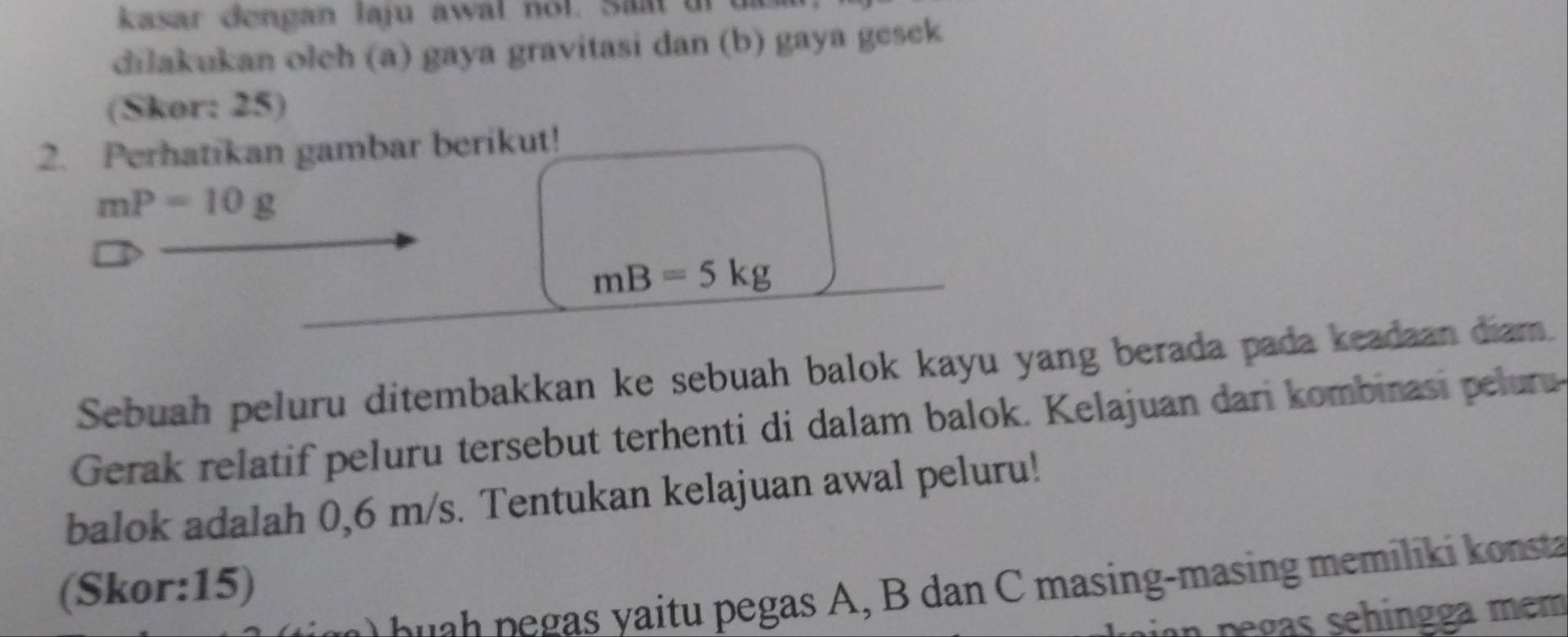 kasar dengan laju awal nol. Saat t 
dilakukan olch (a) gaya gravitasi dan (b) gaya gesek 
(Skor: 25) 
2. Perhatikan gambar berikut!
mP=10g
mB=5kg
Sebuah peluru ditembakkan ke sebuah balok kayu yang berada pada keadaan diam. 
Gerak relatif peluru tersebut terhenti di dalam balok. Kelajuan dari kombinasi pelu 
balok adalah 0,6 m/s. Tentukan kelajuan awal peluru! 
(Skor: 15) 
a egas , B dan masing-masin memil o sta 
un pegas sehingga mem