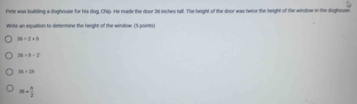 Pete was building a doghouse for his dog, Chip. He made the door 36 inches tall. The height of the door was twice the height of the window in the doghouse
Write an equation to determine the height of the window. (5 points)
36=2+h
36=h-2
36=2h
36= h/2 