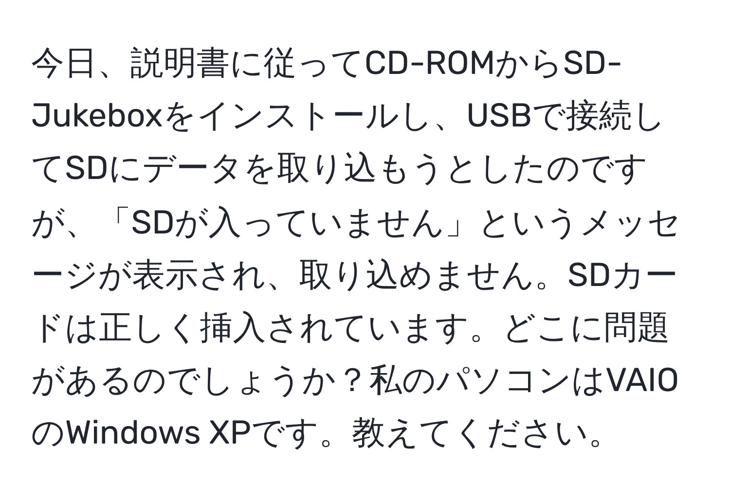 今日、説明書に従ってCD-ROMからSD-Jukeboxをインストールし、USBで接続してSDにデータを取り込もうとしたのですが、「SDが入っていません」というメッセージが表示され、取り込めません。SDカードは正しく挿入されています。どこに問題があるのでしょうか？私のパソコンはVAIOのWindows XPです。教えてください。