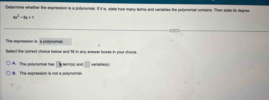 Determine whether the expression is a polynomial. If it is, state how many terms and variables the polynomial contains. Then state its degree.
4x^2-6x+1
The expression is a polynomial.
Select the correct choice below and fill in any answer boxes in your choice.
A. The polynomial has^^. term(s) and □ variable(s).
B. The expression is not a polynomial.