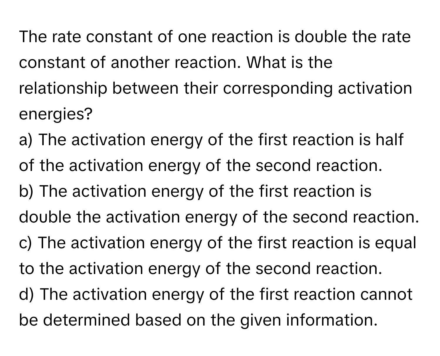 The rate constant of one reaction is double the rate constant of another reaction. What is the relationship between their corresponding activation energies?
a) The activation energy of the first reaction is half of the activation energy of the second reaction.
b) The activation energy of the first reaction is double the activation energy of the second reaction.
c) The activation energy of the first reaction is equal to the activation energy of the second reaction.
d) The activation energy of the first reaction cannot be determined based on the given information.