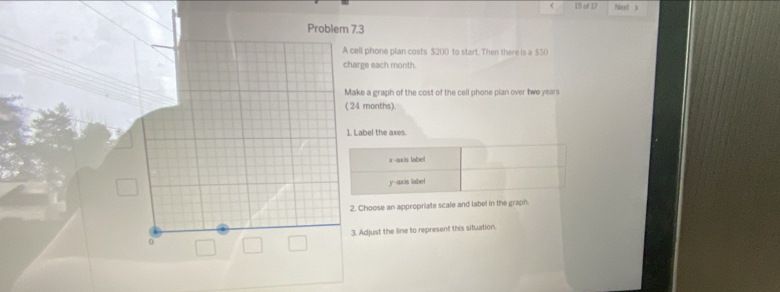 of 17 Next ) 
Problem 7.3 
A cell phone plan costs $200 to start. Then there is a $50
charge each month. 
Make a graph of the cost of the cell phone plan over two year
( 24 months). 
1. Label the axes. 
2. Choose an appropriate scale and label in the graph. 
0 3. Adjust the line to represent this situation.