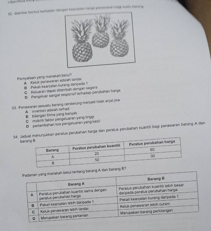 Gambar berikut berkaitan dengan keanjalan harga penswaren bagt susfu farsng
Pernyataan yang manakah betul?
A Keluk penawaran adalah landai
B Pekali keanjalan kurang daripada 1
C Keluaran dapat ditambah dengan segera
D Pengeluar sangat responsif terhadap perubahan harga
53. Penawaran sesuatu barang cenderung menjadi tidak anjal jika
A inventori adalah terhad
B bilangan firma yang banyak
C mobiliti faktor pengeluaran yang tinggi
D pertambahan kos pengeluaran yang kecil
54. Janunjukkan peratus perubahan harga dan peratus perubahan kuantiti bagi penawaran barang A dan
b
ang A dan baran