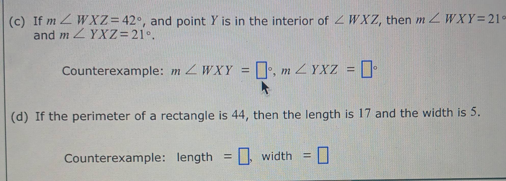 If m∠ WXZ=42° , and point Y is in the interior of ∠ WXZ , then m∠ WXY=21°
and m∠ YXZ=21°. 
Counterexample: m∠ WXY=□°, m∠ YXZ=□°
(d) If the perimeter of a rectangle is 44, then the length is 17 and the width is 5. 
Counterexample: length =□ , width =□