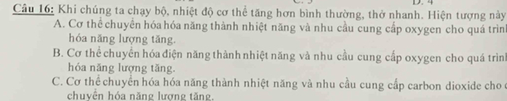 4
Câu 16: Khi chúng ta chạy bộ, nhiệt độ cơ thể tăng hơn bình thường, thở nhanh. Hiện tượng này
A. Cơ thể chuyển hóa hóa năng thành nhiệt năng và nhu cầu cung cấp oxygen cho quá trình
hóa năng lượng tăng.
B. Cơ thể chuyển hóa điện năng thành nhiệt năng và nhu cầu cung cấp oxygen cho quá trình
hóa năng lượng tăng.
C. Cơ thể chuyển hóa hóa năng thành nhiệt năng và nhu cầu cung cấp carbon dioxide cho c
chuyền hóa năng lượng tăng.