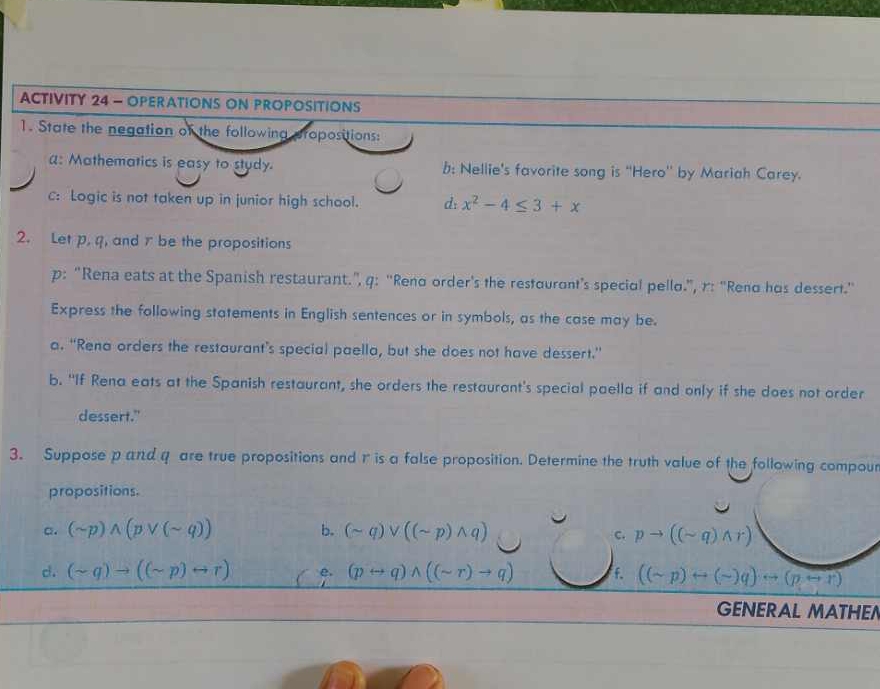 ACTIVITY 24 - OPERATIONS ON PROPOSITIONS 
1. State the negation of the following propositions: 
a: Mathematics is easy to study. b: Nellie's favorite song is "Hero' by Mariah Carey. 
C: Logic is not taken up in junior high school. d: x^2-4≤ 3+x
2. Let p, q, and r be the propositions 
p: “Rena eats at the Spanish restaurant.”, q: ''Reno order's the restouront’s speciol pello.”, r: 'Reno hos dessert.'' 
Express the following statements in English sentences or in symbols, as the case may be. 
a. “Rena orders the restaurant’s special paella, but she does not have dessert.” 
b. "If Rena eats at the Spanish restaurant, she orders the restaurant's special paella if and only if she does not order 
dessert." 
3. Suppose p and q are true propositions and r is a false proposition. Determine the truth value of the following compour 
propositions. 
a. (sim p)wedge (pvee (sim q)) b. (sim q)vee ((sim p)wedge q) pto ((sim q)wedge r)
c. 
d. (sim q)to ((sim p)rightarrow r) e. (prightarrow q)wedge ((sim r)to q). ((sim p)rightarrow (sim )q)rightarrow (prightarrow r)
GENERAL MATHEN