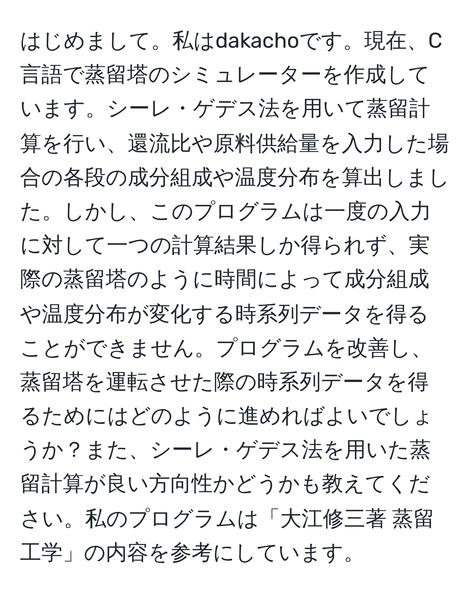 はじめまして。私はdakachoです。現在、C言語で蒸留塔のシミュレーターを作成しています。シーレ・ゲデス法を用いて蒸留計算を行い、還流比や原料供給量を入力した場合の各段の成分組成や温度分布を算出しました。しかし、このプログラムは一度の入力に対して一つの計算結果しか得られず、実際の蒸留塔のように時間によって成分組成や温度分布が変化する時系列データを得ることができません。プログラムを改善し、蒸留塔を運転させた際の時系列データを得るためにはどのように進めればよいでしょうか？また、シーレ・ゲデス法を用いた蒸留計算が良い方向性かどうかも教えてください。私のプログラムは「大江修三著 蒸留工学」の内容を参考にしています。