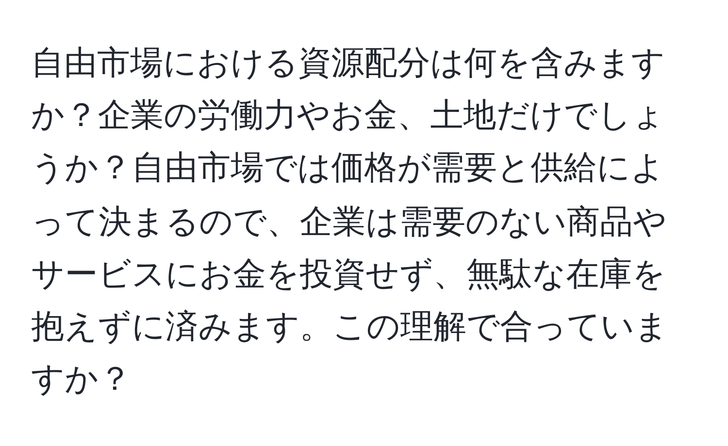 自由市場における資源配分は何を含みますか？企業の労働力やお金、土地だけでしょうか？自由市場では価格が需要と供給によって決まるので、企業は需要のない商品やサービスにお金を投資せず、無駄な在庫を抱えずに済みます。この理解で合っていますか？