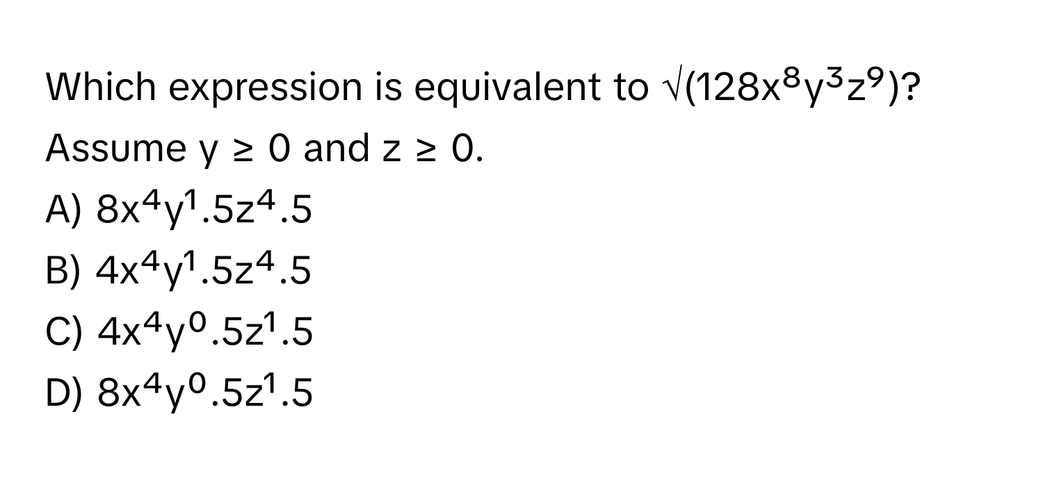 Which expression is equivalent to √(128x⁸y³z⁹)? Assume y ≥ 0 and z ≥ 0.

A) 8x⁴y¹.5z⁴.5
B) 4x⁴y¹.5z⁴.5
C) 4x⁴y⁰.5z¹.5
D) 8x⁴y⁰.5z¹.5