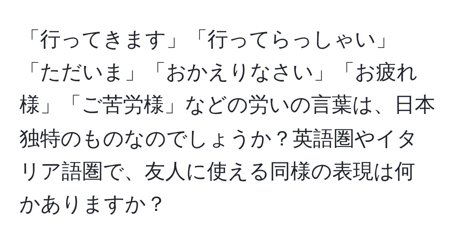 「行ってきます」「行ってらっしゃい」「ただいま」「おかえりなさい」「お疲れ様」「ご苦労様」などの労いの言葉は、日本独特のものなのでしょうか？英語圏やイタリア語圏で、友人に使える同様の表現は何かありますか？