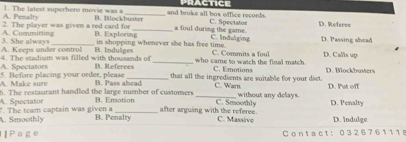 practice
1. The latest superhero movie was a_ and broke all box office records.
C. Spectator D. Referee
A. Penalty B. Blockbuster a foul during the game.
2. The player was given a red card for
A. Committing B. Exploring C. Indulging D. Passing ahead
3. She always _in shopping whenever she has free time.
A. Keeps under control B. Indulges C. Commits a foul D. Calls up
4. The stadium was filled with thousands of _who came to watch the final match.
A. Spectators B. Referees C. Emotions D. Blockbusters
5. Before placing your order, please_ that all the ingredients are suitable for your diet.
A. Make sure B. Pass ahead C. Warn
6. The restaurant handled the large number of customers _without any delays. D. Put off
A. Spectator B. Emotion D. Penalty
C. Smoothly
7. The team captain was given a _after arguing with the referee.
A. Smoothly B. Penalty C. Massive D. Indulge
|Page C ontact: 0 32 676111