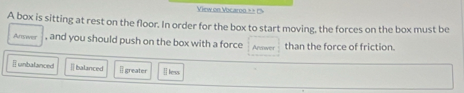 View on Vocaroo > >
A box is sitting at rest on the floor. In order for the box to start moving, the forces on the box must be
Answer , and you should push on the box with a force Answer than the force of friction.
unbalanced balanced [ greater Ⅱ less