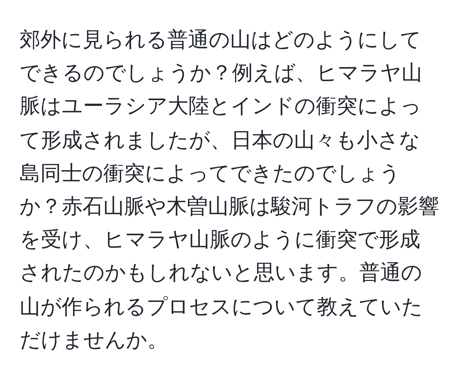 郊外に見られる普通の山はどのようにしてできるのでしょうか？例えば、ヒマラヤ山脈はユーラシア大陸とインドの衝突によって形成されましたが、日本の山々も小さな島同士の衝突によってできたのでしょうか？赤石山脈や木曽山脈は駿河トラフの影響を受け、ヒマラヤ山脈のように衝突で形成されたのかもしれないと思います。普通の山が作られるプロセスについて教えていただけませんか。